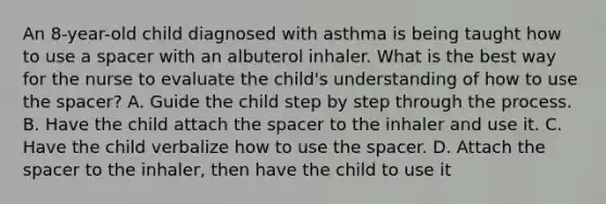 An 8-year-old child diagnosed with asthma is being taught how to use a spacer with an albuterol inhaler. What is the best way for the nurse to evaluate the child's understanding of how to use the spacer? A. Guide the child step by step through the process. B. Have the child attach the spacer to the inhaler and use it. C. Have the child verbalize how to use the spacer. D. Attach the spacer to the inhaler, then have the child to use it