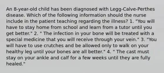 An 8-year-old child has been diagnosed with Legg-Calve-Perthes disease. Which of the following information should the nurse include in the patient teaching regarding the illness? 1. "You will have to stay home from school and learn from a tutor until you get better." 2. " The infection in your bone will be treated with a special medicine that you will receive through your vein." 3. "You will have to use crutches and be allowed only to walk on your healthy leg until your bones are all better." 4. " The cast must stay on your ankle and calf for a few weeks until they are fully healed."