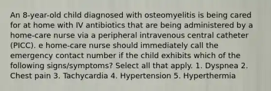 An 8-year-old child diagnosed with osteomyelitis is being cared for at home with IV antibiotics that are being administered by a home-care nurse via a peripheral intravenous central catheter (PICC). e home-care nurse should immediately call the emergency contact number if the child exhibits which of the following signs/symptoms? Select all that apply. 1. Dyspnea 2. Chest pain 3. Tachycardia 4. Hypertension 5. Hyperthermia