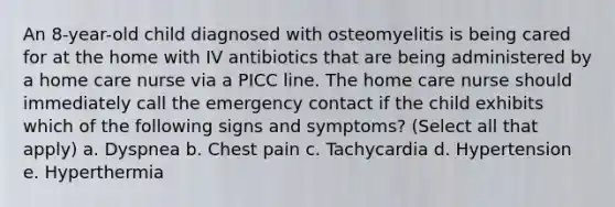 An 8-year-old child diagnosed with osteomyelitis is being cared for at the home with IV antibiotics that are being administered by a home care nurse via a PICC line. The home care nurse should immediately call the emergency contact if the child exhibits which of the following signs and symptoms? (Select all that apply) a. Dyspnea b. Chest pain c. Tachycardia d. Hypertension e. Hyperthermia