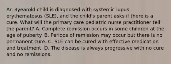 An 8yearold child is diagnosed with systemic lupus erythematosus (SLE), and the child's parent asks if there is a cure. What will the primary care pediatric nurse practitioner tell the parent? A. Complete remission occurs in some children at the age of puberty. B. Periods of remission may occur but there is no permanent cure. C. SLE can be cured with effective medication and treatment. D. The disease is always progressive with no cure and no remissions.