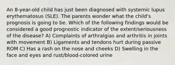 An 8-year-old child has just been diagnosed with systemic lupus erythematosus (SLE). The parents wonder what the child's prognosis is going to be. Which of the following findings would be considered a good prognostic indicator of the extent/seriousness of the disease? A) Complaints of arthralgias and arthritis in joints with movement B) Ligaments and tendons hurt during passive ROM C) Has a rash on the nose and cheeks D) Swelling in the face and eyes and rust/blood-colored urine