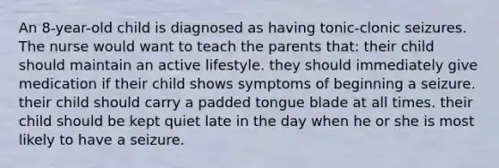 An 8-year-old child is diagnosed as having tonic-clonic seizures. The nurse would want to teach the parents that: their child should maintain an active lifestyle. they should immediately give medication if their child shows symptoms of beginning a seizure. their child should carry a padded tongue blade at all times. their child should be kept quiet late in the day when he or she is most likely to have a seizure.