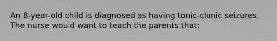 An 8-year-old child is diagnosed as having tonic-clonic seizures. The nurse would want to teach the parents that: