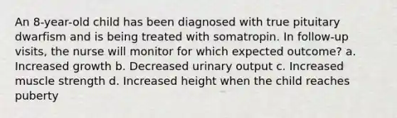 An 8-year-old child has been diagnosed with true pituitary dwarfism and is being treated with somatropin. In follow-up visits, the nurse will monitor for which expected outcome? a. Increased growth b. Decreased urinary output c. Increased muscle strength d. Increased height when the child reaches puberty