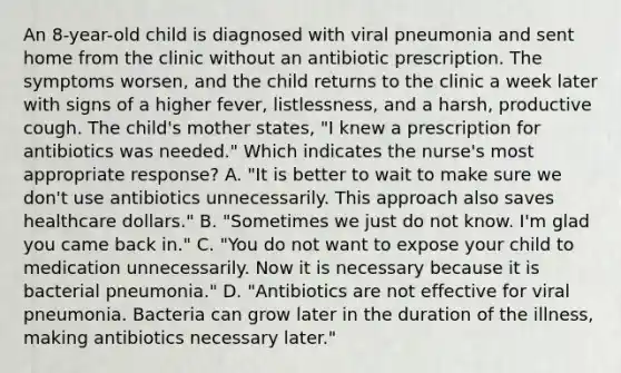 An 8-year-old child is diagnosed with viral pneumonia and sent home from the clinic without an antibiotic prescription. The symptoms worsen, and the child returns to the clinic a week later with signs of a higher fever, listlessness, and a harsh, productive cough. The child's mother states, "I knew a prescription for antibiotics was needed." Which indicates the nurse's most appropriate response? A. "It is better to wait to make sure we don't use antibiotics unnecessarily. This approach also saves healthcare dollars." B. "Sometimes we just do not know. I'm glad you came back in." C. "You do not want to expose your child to medication unnecessarily. Now it is necessary because it is bacterial pneumonia." D. "Antibiotics are not effective for viral pneumonia. Bacteria can grow later in the duration of the illness, making antibiotics necessary later."