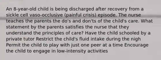 An 8-year-old child is being discharged after recovery from a sickle cell vaso-occlusive (painful crisis) episode. The nurse teaches the parents the do's and don'ts of the child's care. What statement by the parents satisfies the nurse that they understand the principles of care? Have the child schooled by a private tutor Restrict the child's fluid intake during the nigh Permit the child to play with just one peer at a time Encourage the child to engage in low-intensity activities