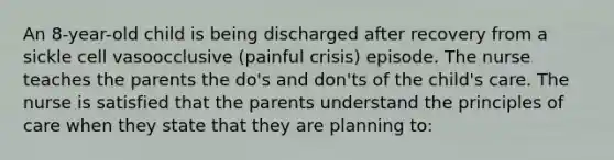 An 8-year-old child is being discharged after recovery from a sickle cell vasoocclusive (painful crisis) episode. The nurse teaches the parents the do's and don'ts of the child's care. The nurse is satisfied that the parents understand the principles of care when they state that they are planning to: