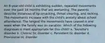 An 8-year-old child is exhibiting sudden, repeated movements over the past 18 months that are worsening. The parents describe instances of lip-smacking, throat clearing, and rocking. The movements increase with the child's anxiety about school attendance. The longest the movements have ceased is one week when the family was on vacation. Which of the following diagnoses is most appropriate for this child? a. Tourette's disorder b. Chronic tic disorder c. Persistent tic disorder d. Provisional tic disorder