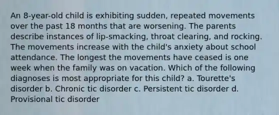 An 8-year-old child is exhibiting sudden, repeated movements over the past 18 months that are worsening. The parents describe instances of lip-smacking, throat clearing, and rocking. The movements increase with the child's anxiety about school attendance. The longest the movements have ceased is one week when the family was on vacation. Which of the following diagnoses is most appropriate for this child? a. Tourette's disorder b. Chronic tic disorder c. Persistent tic disorder d. Provisional tic disorder