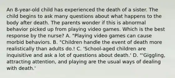 An 8-year-old child has experienced the death of a sister. The child begins to ask many questions about what happens to the body after death. The parents wonder if this is abnormal behavior picked up from playing video games. Which is the best response by the nurse? A. "Playing video games can cause morbid behaviors. B. "Children handle the event of death more realistically than adults do.! C. 'School-aged children are inquisitive and ask a lot of questions about death.' D. "'Giggling, attracting attention, and playing are the usual ways of dealing with death.'