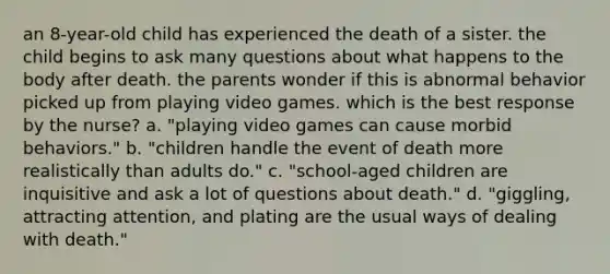 an 8-year-old child has experienced the death of a sister. the child begins to ask many questions about what happens to the body after death. the parents wonder if this is abnormal behavior picked up from playing video games. which is the best response by the nurse? a. "playing video games can cause morbid behaviors." b. "children handle the event of death more realistically than adults do." c. "school-aged children are inquisitive and ask a lot of questions about death." d. "giggling, attracting attention, and plating are the usual ways of dealing with death."