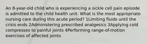 An 8-year-old child who is experiencing a sickle cell pain episode is admitted to the child health unit. What is the most appropriate nursing care during this acute period? 1Limiting fluids until the crisis ends 2Administering prescribed analgesics 3Applying cold compresses to painful joints 4Performing range-of-motion exercises of affected joints