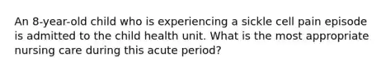 An 8-year-old child who is experiencing a sickle cell pain episode is admitted to the child health unit. What is the most appropriate nursing care during this acute period?