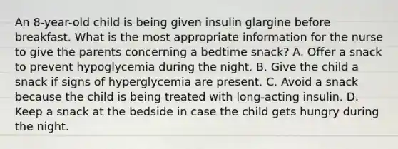 An 8-year-old child is being given insulin glargine before breakfast. What is the most appropriate information for the nurse to give the parents concerning a bedtime snack? A. Offer a snack to prevent hypoglycemia during the night. B. Give the child a snack if signs of hyperglycemia are present. C. Avoid a snack because the child is being treated with long-acting insulin. D. Keep a snack at the bedside in case the child gets hungry during the night.