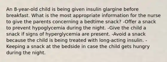 An 8-year-old child is being given insulin glargine before breakfast. What is the most appropriate information for the nurse to give the parents concerning a bedtime snack? -Offer a snack to prevent hypoglycemia during the night. -Give the child a snack if signs of hyperglycemia are present. -Avoid a snack because the child is being treated with long-acting insulin. -Keeping a snack at the bedside in case the child gets hungry during the night.