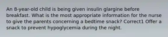 An 8-year-old child is being given insulin glargine before breakfast. What is the most appropriate information for the nurse to give the parents concerning a bedtime snack? Correct1 Offer a snack to prevent hypoglycemia during the night.