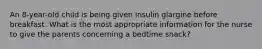 An 8-year-old child is being given insulin glargine before breakfast. What is the most appropriate information for the nurse to give the parents concerning a bedtime snack?