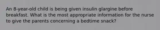 An 8-year-old child is being given insulin glargine before breakfast. What is the most appropriate information for the nurse to give the parents concerning a bedtime snack?