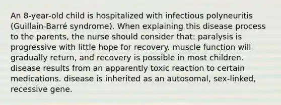 An 8-year-old child is hospitalized with infectious polyneuritis (Guillain-Barré syndrome). When explaining this disease process to the parents, the nurse should consider that: paralysis is progressive with little hope for recovery. muscle function will gradually return, and recovery is possible in most children. disease results from an apparently toxic reaction to certain medications. disease is inherited as an autosomal, sex-linked, recessive gene.