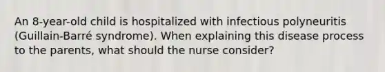 An 8-year-old child is hospitalized with infectious polyneuritis (Guillain-Barré syndrome). When explaining this disease process to the parents, what should the nurse consider?