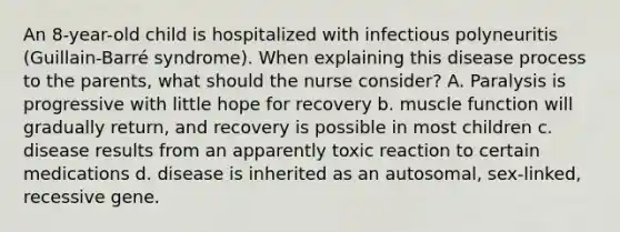 An 8-year-old child is hospitalized with infectious polyneuritis (Guillain-Barré syndrome). When explaining this disease process to the parents, what should the nurse consider? A. Paralysis is progressive with little hope for recovery b. muscle function will gradually return, and recovery is possible in most children c. disease results from an apparently toxic reaction to certain medications d. disease is inherited as an autosomal, sex-linked, recessive gene.