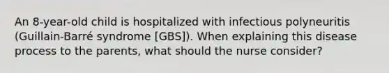 An 8-year-old child is hospitalized with infectious polyneuritis (Guillain-Barré syndrome [GBS]). When explaining this disease process to the parents, what should the nurse consider?