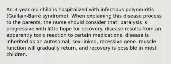 An 8-year-old child is hospitalized with infectious polyneuritis (Guillain-Barré syndrome). When explaining this disease process to the parents, the nurse should consider that: paralysis is progressive with little hope for recovery. disease results from an apparently toxic reaction to certain medications. disease is inherited as an autosomal, sex-linked, recessive gene. muscle function will gradually return, and recovery is possible in most children.