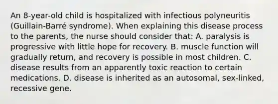 An 8-year-old child is hospitalized with infectious polyneuritis (Guillain-Barré syndrome). When explaining this disease process to the parents, the nurse should consider that: A. paralysis is progressive with little hope for recovery. B. muscle function will gradually return, and recovery is possible in most children. C. disease results from an apparently toxic reaction to certain medications. D. disease is inherited as an autosomal, sex-linked, recessive gene.