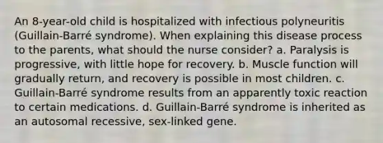 An 8-year-old child is hospitalized with infectious polyneuritis (Guillain-Barré syndrome). When explaining this disease process to the parents, what should the nurse consider? a. Paralysis is progressive, with little hope for recovery. b. Muscle function will gradually return, and recovery is possible in most children. c. Guillain-Barré syndrome results from an apparently toxic reaction to certain medications. d. Guillain-Barré syndrome is inherited as an autosomal recessive, sex-linked gene.