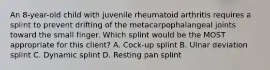 An 8-year-old child with juvenile rheumatoid arthritis requires a splint to prevent drifting of the metacarpophalangeal joints toward the small finger. Which splint would be the MOST appropriate for this client? A. Cock-up splint B. Ulnar deviation splint C. Dynamic splint D. Resting pan splint