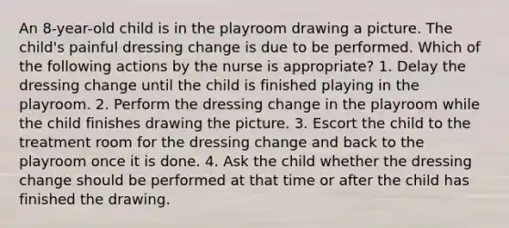 An 8-year-old child is in the playroom drawing a picture. The child's painful dressing change is due to be performed. Which of the following actions by the nurse is appropriate? 1. Delay the dressing change until the child is finished playing in the playroom. 2. Perform the dressing change in the playroom while the child finishes drawing the picture. 3. Escort the child to the treatment room for the dressing change and back to the playroom once it is done. 4. Ask the child whether the dressing change should be performed at that time or after the child has finished the drawing.