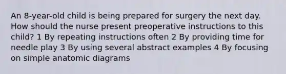 An 8-year-old child is being prepared for surgery the next day. How should the nurse present preoperative instructions to this child? 1 By repeating instructions often 2 By providing time for needle play 3 By using several abstract examples 4 By focusing on simple anatomic diagrams