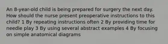 An 8-year-old child is being prepared for surgery the next day. How should the nurse present preoperative instructions to this child? 1 By repeating instructions often 2 By providing time for needle play 3 By using several abstract examples 4 By focusing on simple anatomical diagrams