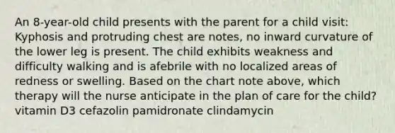 An 8-year-old child presents with the parent for a child visit: Kyphosis and protruding chest are notes, no inward curvature of the lower leg is present. The child exhibits weakness and difficulty walking and is afebrile with no localized areas of redness or swelling. Based on the chart note above, which therapy will the nurse anticipate in the plan of care for the child? vitamin D3 cefazolin pamidronate clindamycin