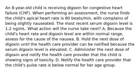 An 8-year-old child is receiving digoxin for congestive heart failure (CHF). When performing an assessment, the nurse finds the child's apical heart rate is 80 beats/min, with complains of being slightly nauseated. The most recent serum digoxin level is 1.2 ng/mL. What action will the nurse take next? A. Because the child's heart rate and digoxin level are within normal range, assess for the cause of the nausea. B. Hold the next dose of digoxin until the health care provider can be notified because the serum digoxin level is elevated. C. Administer the next dose of digoxin and notify the health care provider that the child is showing signs of toxicity. D. Notify the health care provider that the child's pulse rate is below normal for her age group.