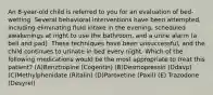 An 8-year-old child is referred to you for an evaluation of bed-wetting. Several behavioral interventions have been attempted, including eliminating fluid intake in the evening, scheduled awakenings at night to use the bathroom, and a urine alarm (a bell and pad). These techniques have been unsuccessful, and the child continues to urinate in bed every night. Which of the following medications would be the most appropriate to treat this patient? (A)Benztropine (Cogentin) (B)Desmopressin (Ddavp) (C)Methylphenidate (Ritalin) (D)Paroxetine (Paxil) (E) Trazodone (Desyrel)