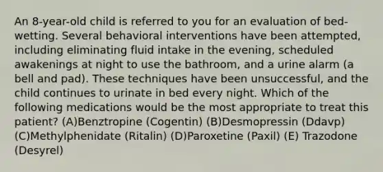 An 8-year-old child is referred to you for an evaluation of bed-wetting. Several behavioral interventions have been attempted, including eliminating fluid intake in the evening, scheduled awakenings at night to use the bathroom, and a urine alarm (a bell and pad). These techniques have been unsuccessful, and the child continues to urinate in bed every night. Which of the following medications would be the most appropriate to treat this patient? (A)Benztropine (Cogentin) (B)Desmopressin (Ddavp) (C)Methylphenidate (Ritalin) (D)Paroxetine (Paxil) (E) Trazodone (Desyrel)