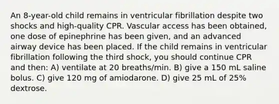 An 8-year-old child remains in ventricular fibrillation despite two shocks and high-quality CPR. Vascular access has been obtained, one dose of epinephrine has been given, and an advanced airway device has been placed. If the child remains in ventricular fibrillation following the third shock, you should continue CPR and then: A) ventilate at 20 breaths/min. B) give a 150 mL saline bolus. C) give 120 mg of amiodarone. D) give 25 mL of 25% dextrose.