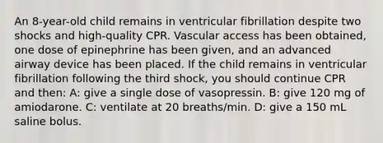 An 8-year-old child remains in ventricular fibrillation despite two shocks and high-quality CPR. Vascular access has been obtained, one dose of epinephrine has been given, and an advanced airway device has been placed. If the child remains in ventricular fibrillation following the third shock, you should continue CPR and then: A: give a single dose of vasopressin. B: give 120 mg of amiodarone. C: ventilate at 20 breaths/min. D: give a 150 mL saline bolus.