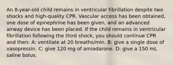 An 8-year-old child remains in ventricular fibrillation despite two shocks and high-quality CPR. Vascular access has been obtained, one dose of epinephrine has been given, and an advanced airway device has been placed. If the child remains in ventricular fibrillation following the third shock, you should continue CPR and then: A: ventilate at 20 breaths/min. B: give a single dose of vasopressin. C: give 120 mg of amiodarone. D: give a 150 mL saline bolus.