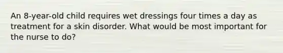 An 8-year-old child requires wet dressings four times a day as treatment for a skin disorder. What would be most important for the nurse to do?