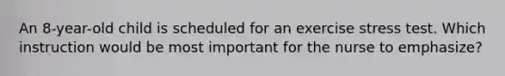 An 8-year-old child is scheduled for an exercise stress test. Which instruction would be most important for the nurse to emphasize?