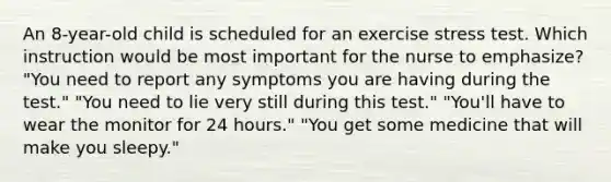 An 8-year-old child is scheduled for an exercise stress test. Which instruction would be most important for the nurse to emphasize? "You need to report any symptoms you are having during the test." "You need to lie very still during this test." "You'll have to wear the monitor for 24 hours." "You get some medicine that will make you sleepy."