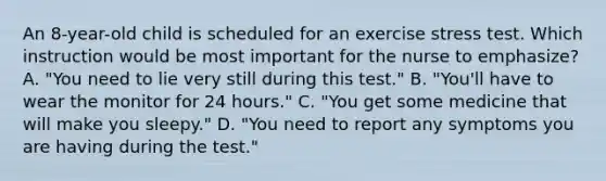 An 8-year-old child is scheduled for an exercise stress test. Which instruction would be most important for the nurse to emphasize? A. "You need to lie very still during this test." B. "You'll have to wear the monitor for 24 hours." C. "You get some medicine that will make you sleepy." D. "You need to report any symptoms you are having during the test."