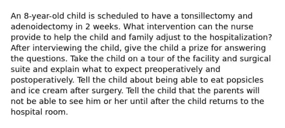 An 8-year-old child is scheduled to have a tonsillectomy and adenoidectomy in 2 weeks. What intervention can the nurse provide to help the child and family adjust to the hospitalization? After interviewing the child, give the child a prize for answering the questions. Take the child on a tour of the facility and surgical suite and explain what to expect preoperatively and postoperatively. Tell the child about being able to eat popsicles and ice cream after surgery. Tell the child that the parents will not be able to see him or her until after the child returns to the hospital room.