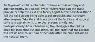 An 8-year-old child is scheduled to have a tonsillectomy and adenoidectomy in 2 weeks. What intervention can the nurse provide to help the child and family adjust to the hospitalization? Tell the child about being able to eat popsicles and ice cream after surgery. Take the child on a tour of the facility and surgical suite and explain what to expect preoperatively and postoperatively. After interviewing the child, give the child a prize for answering the questions. Tell the child that the parents will not be able to see him or her until after the child returns to the hospital room.