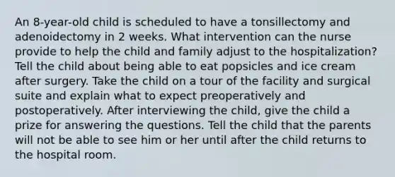 An 8-year-old child is scheduled to have a tonsillectomy and adenoidectomy in 2 weeks. What intervention can the nurse provide to help the child and family adjust to the hospitalization? Tell the child about being able to eat popsicles and ice cream after surgery. Take the child on a tour of the facility and surgical suite and explain what to expect preoperatively and postoperatively. After interviewing the child, give the child a prize for answering the questions. Tell the child that the parents will not be able to see him or her until after the child returns to the hospital room.