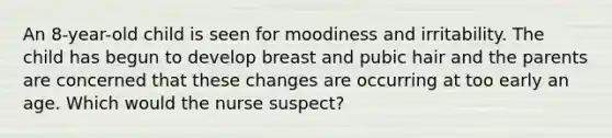 An 8-year-old child is seen for moodiness and irritability. The child has begun to develop breast and pubic hair and the parents are concerned that these changes are occurring at too early an age. Which would the nurse suspect?