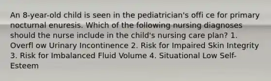 An 8-year-old child is seen in the pediatrician's offi ce for primary nocturnal enuresis. Which of the following nursing diagnoses should the nurse include in the child's nursing care plan? 1. Overfl ow Urinary Incontinence 2. Risk for Impaired Skin Integrity 3. Risk for Imbalanced Fluid Volume 4. Situational Low Self-Esteem